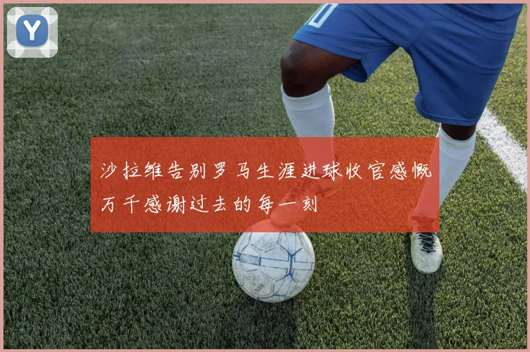 沙拉维告别罗马生涯进球收官感慨万千感谢过去的每一刻
