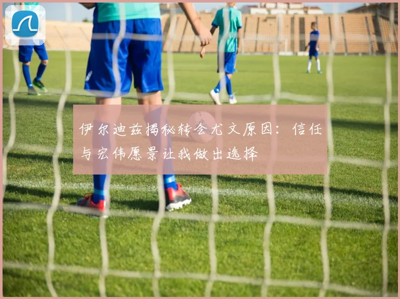 伊尔迪兹揭秘转会尤文原因：信任与宏伟愿景让我做出选择