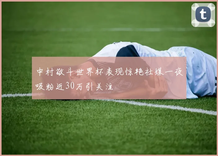 中村敬斗世界杯表现惊艳社媒一夜吸粉近30万引关注