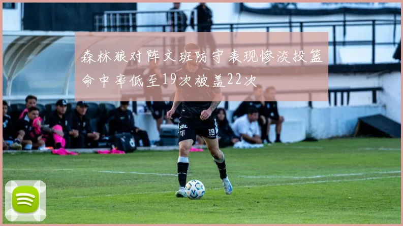 森林狼对阵文班防守表现惨淡投篮命中率低至19次被盖22次