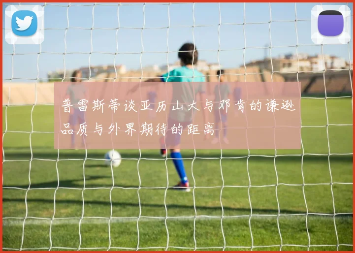 普雷斯蒂谈亚历山大与邓肯的谦逊品质与外界期待的距离