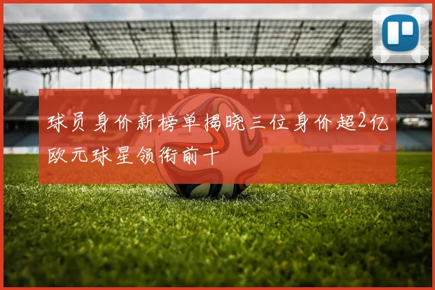 球员身价新榜单揭晓三位身价超2亿欧元球星领衔前十