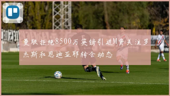 曼联拒绝8500万英镑引进M费关注罗杰斯和恩迪亚耶转会动态