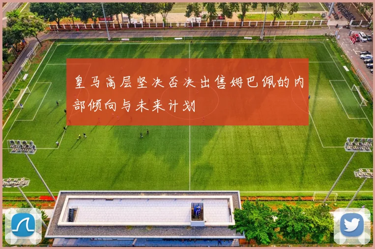 皇马高层坚决否决出售姆巴佩的内部倾向与未来计划