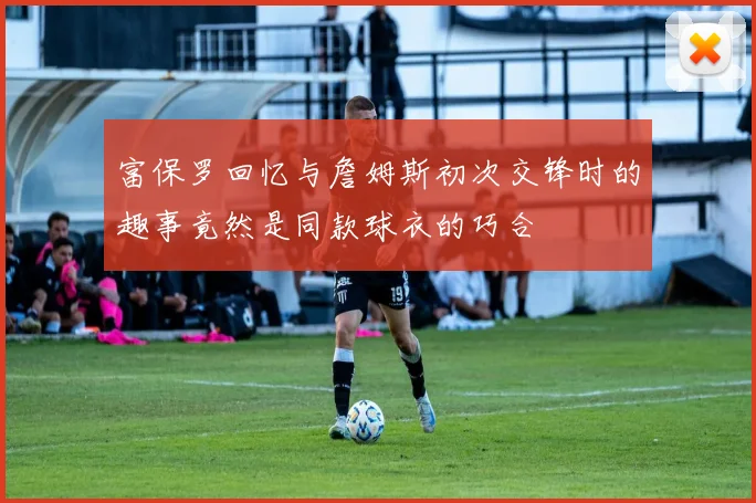 富保罗回忆与詹姆斯初次交锋时的趣事竟然是同款球衣的巧合