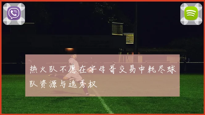 热火队不愿在字母哥交易中耗尽球队资源与选秀权