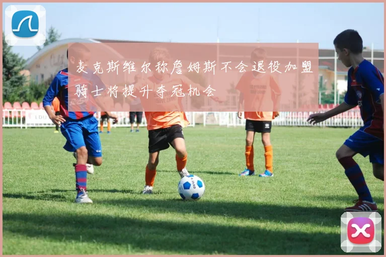 麦克斯维尔称詹姆斯不会退役加盟骑士将提升夺冠机会