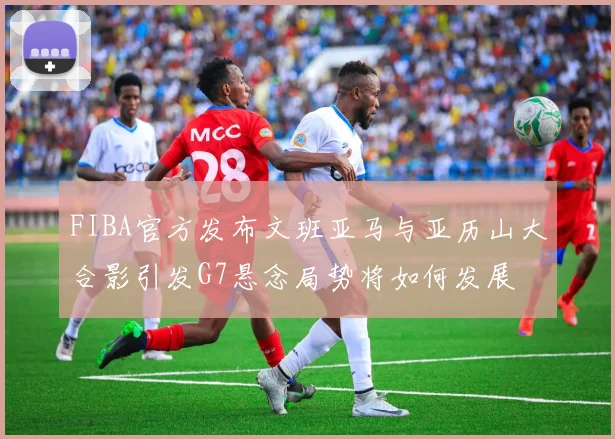 FIBA官方发布文班亚马与亚历山大合影引发G7悬念局势将如何发展